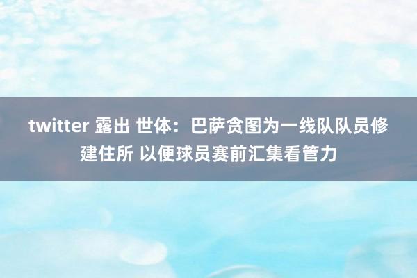 twitter 露出 世体：巴萨贪图为一线队队员修建住所 以便球员赛前汇集看管力