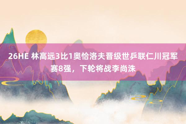 26HE 林高远3比1奥恰洛夫晋级世乒联仁川冠军赛8强，下轮将战李尚洙