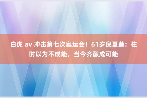 白虎 av 冲击第七次奥运会！61岁倪夏莲：往时以为不成能，当今齐酿成可能