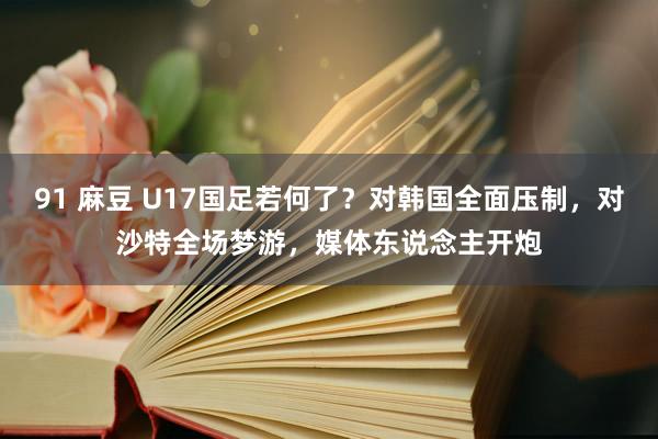 91 麻豆 U17国足若何了？对韩国全面压制，对沙特全场梦游，媒体东说念主开炮