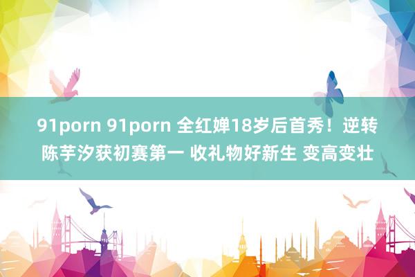 91porn 91porn 全红婵18岁后首秀！逆转陈芋汐获初赛第一 收礼物好新生 变高变壮
