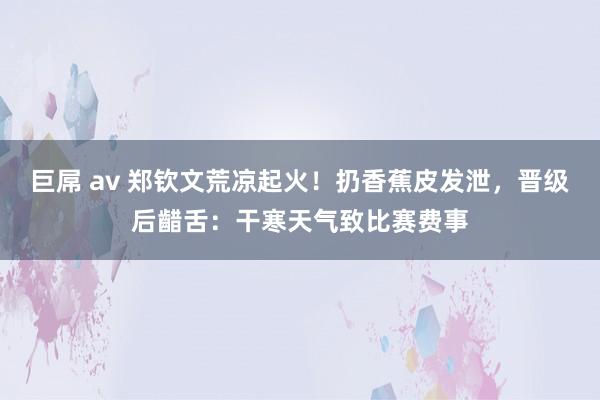 巨屌 av 郑钦文荒凉起火！扔香蕉皮发泄，晋级后齰舌：干寒天气致比赛费事
