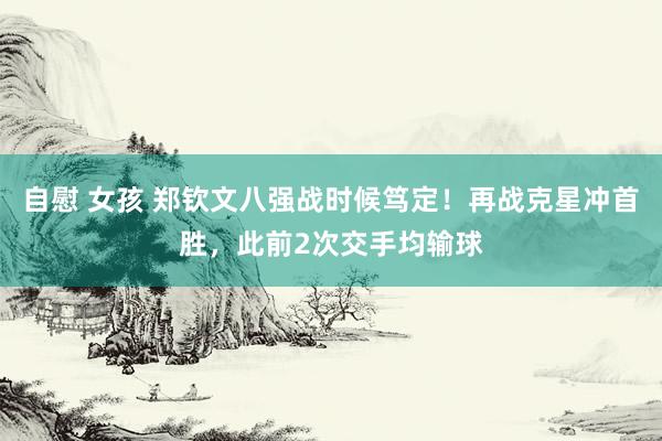 自慰 女孩 郑钦文八强战时候笃定！再战克星冲首胜，此前2次交手均输球