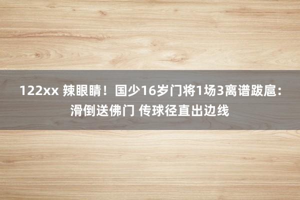 122xx 辣眼睛！国少16岁门将1场3离谱跋扈：滑倒送佛门 传球径直出边线