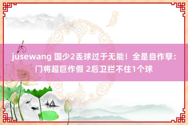 jusewang 国少2丢球过于无能！全是自作孽：门将超巨作假 2后卫拦不住1个球