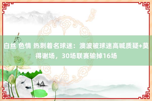 白丝 色情 热刺着名球迷：澳波被球迷高喊质疑+莫得谢场，30场联赛输掉16场
