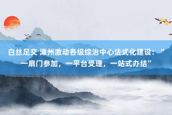 白丝足交 漳州激动各级综治中心法式化建设：“一扇门参加，一平台受理，一站式办结”
