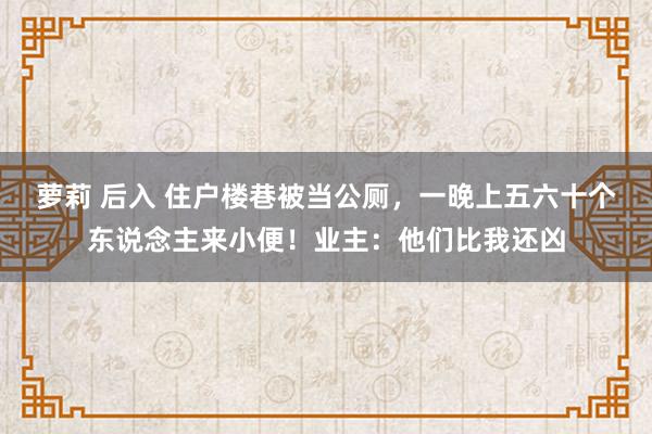 萝莉 后入 住户楼巷被当公厕，一晚上五六十个东说念主来小便！业主：他们比我还凶