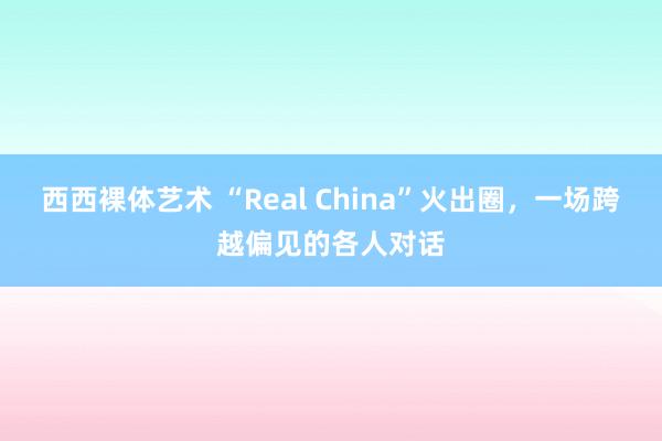 西西裸体艺术 “Real China”火出圈，一场跨越偏见的各人对话